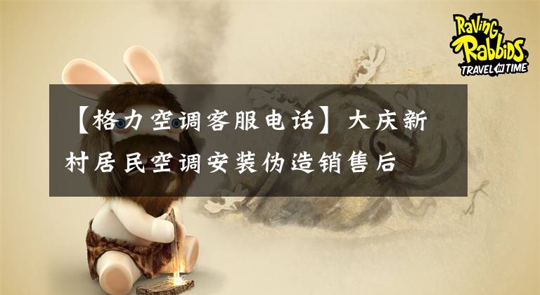 【格力空调客服电话】大庆新村居民空调安装伪造销售后