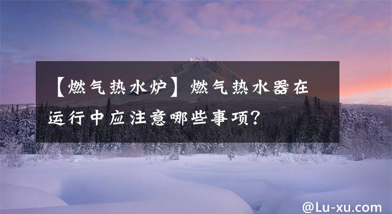【燃气热水炉】燃气热水器在运行中应注意哪些事项？