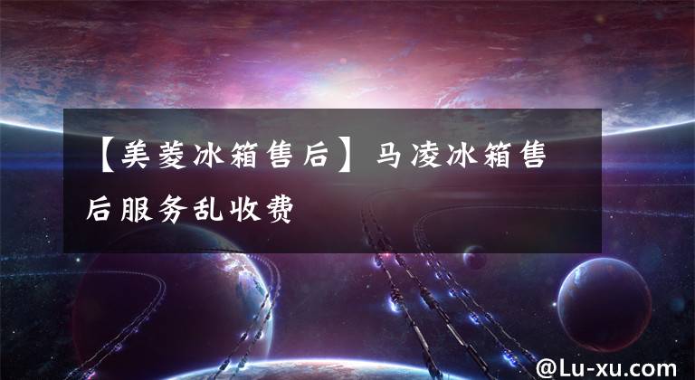 【美菱冰箱售后】马凌冰箱售后服务乱收费