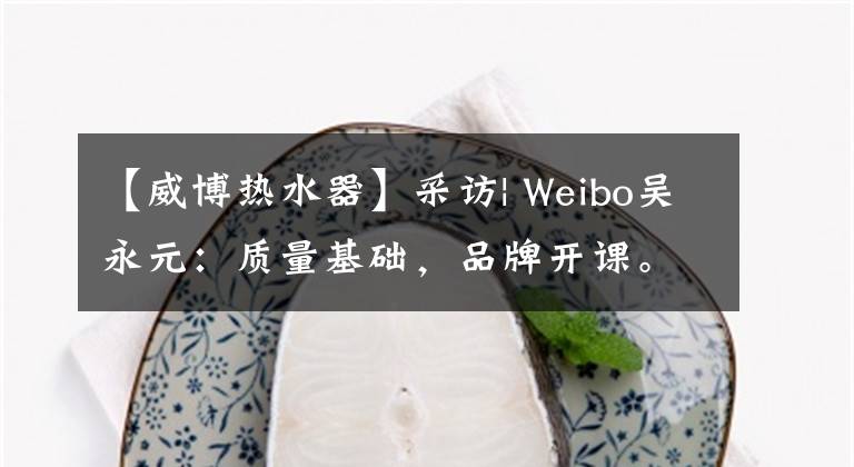 【威博热水器】采访| Weibo吴永元:质量基础,品牌开课。