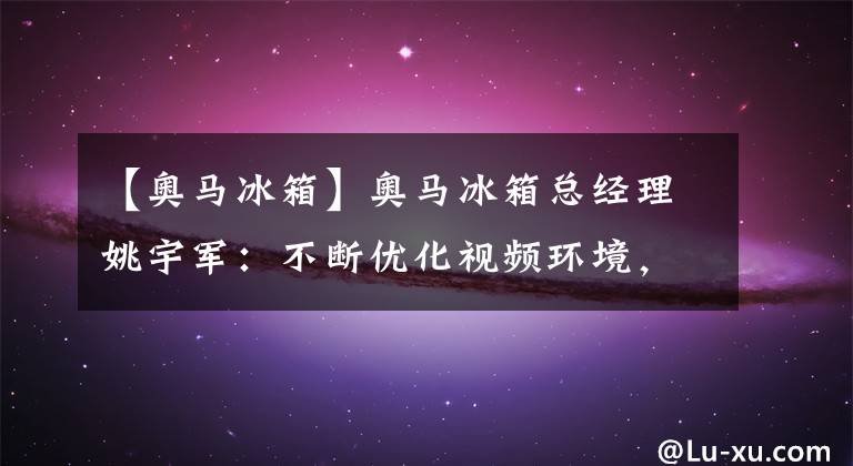 【奥马冰箱】奥马冰箱总经理姚宇军:不断优化视频环境,帮助企业高效发展|聚焦中山党代表会