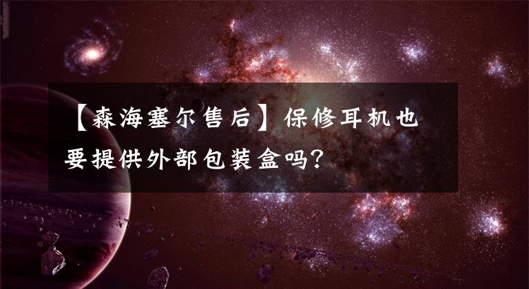 【森海塞尔售后】保修耳机也要提供外部包装盒吗?