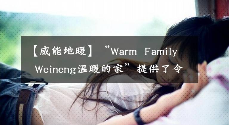 【威能地暖】“Warm  Family  Weineng温暖的家”提供了令人安心的供暖系统装修解决方案。