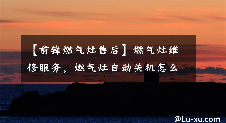 【前锋燃气灶售后】燃气灶维修服务，燃气灶自动关机怎么办？全国现场维修服务电话。