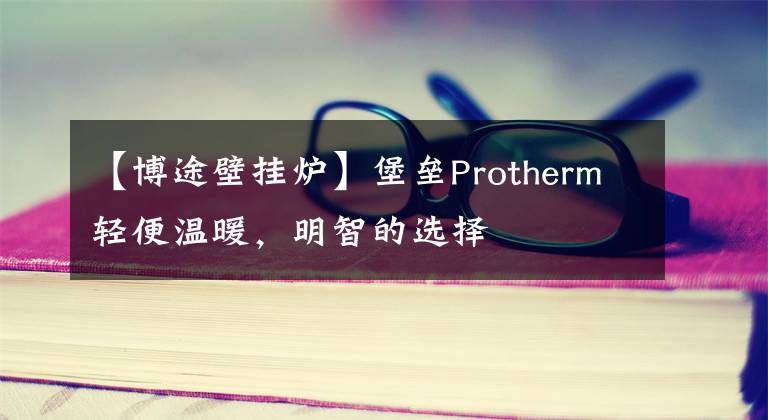 【博途壁挂炉】堡垒Protherm轻便温暖,明智的选择