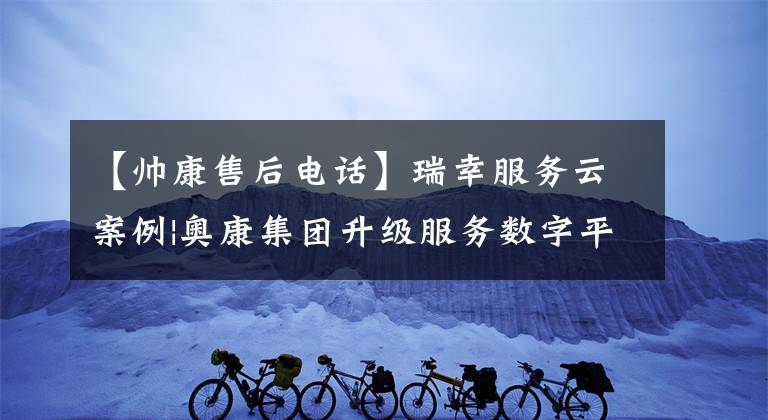 【帅康售后电话】瑞幸服务云案例|奥康集团升级服务数字平台