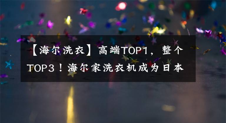 【海尔洗衣】高端TOP1,整个TOP3!海尔家洗衣机成为日本的主流品牌