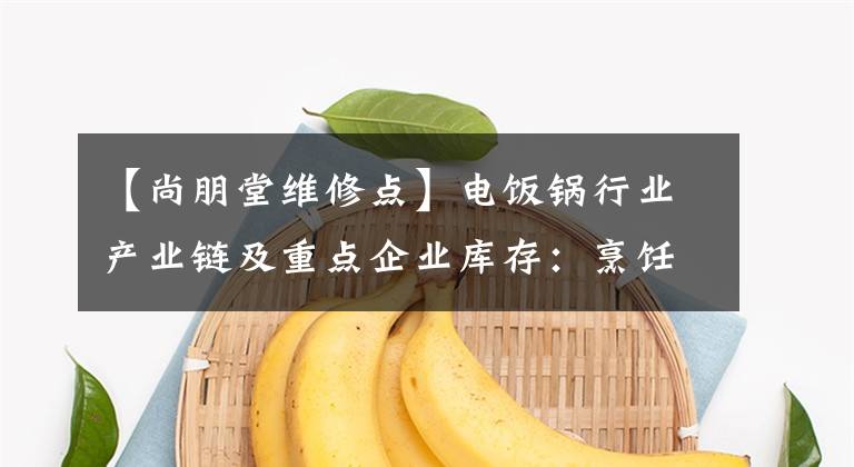 【尚朋堂维修点】电饭锅行业产业链及重点企业库存：烹饪，你更喜欢哪个电饭锅？