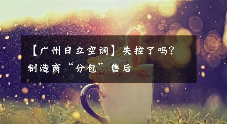 【广州日立空调】失控了吗?制造商“分包”售后