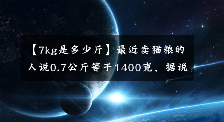 【7kg是多少斤】最近卖猫粮的人说0.7公斤等于1400克，据说1斤=1公斤也没问题。