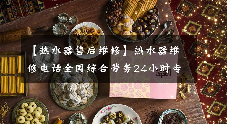 【热水器售后维修】热水器维修电话全国综合劳务24小时专用客服中心