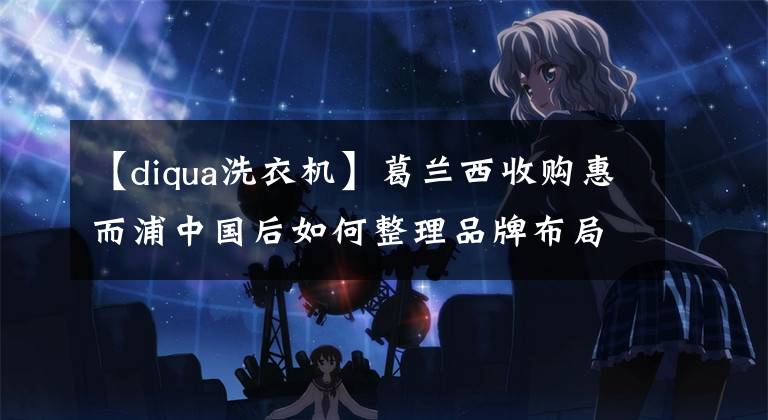 【diqua洗衣机】葛兰西收购惠而浦中国后如何整理品牌布局?