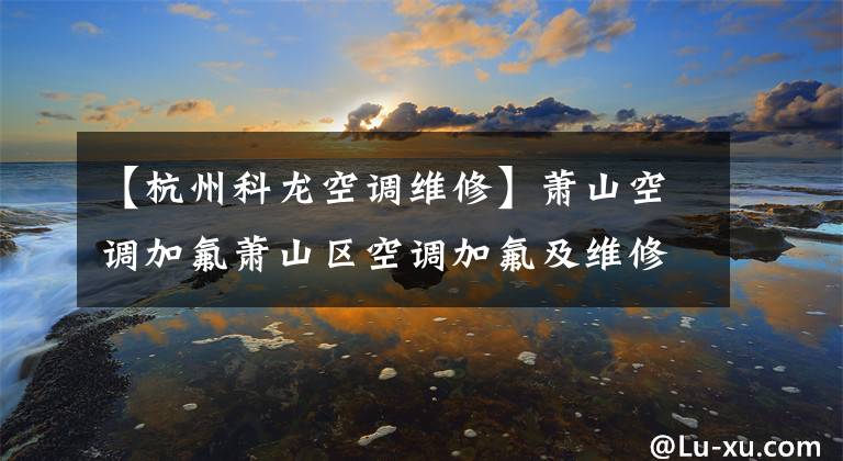 【杭州科龙空调维修】萧山空调加氟萧山区空调加氟及维修