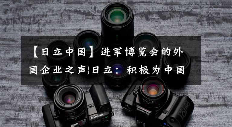 【日立中国】进军博览会的外国企业之声|日立:积极为中国社会发展做出贡献