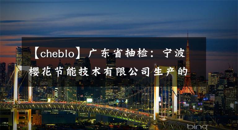 【cheblo】广东省抽检：宁波樱花节能技术有限公司生产的分体壁式房间空气调节器不合格。