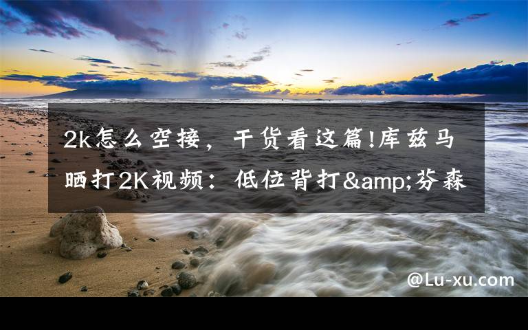2k怎么空接,干货看这篇!库兹马晒打2K视频:低位背打&芬森助詹姆斯360度空接暴扣