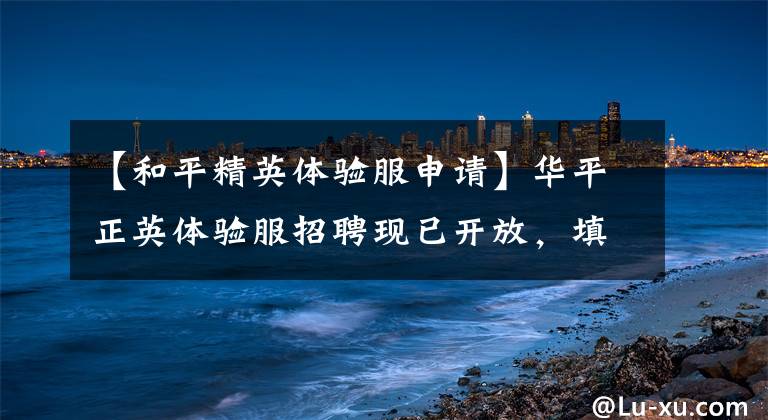 【和平精英体验服申请】华平正英体验服招聘现已开放,填写问卷即可获得体验服资格