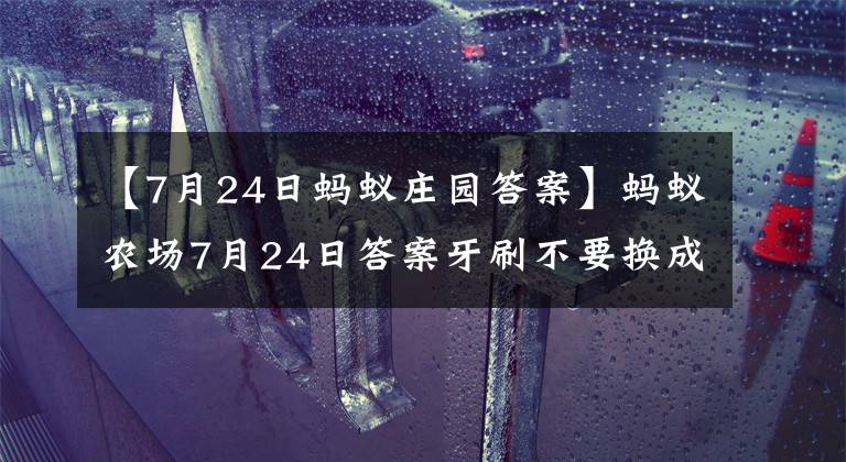 【7月24日蚂蚁庄园答案】蚂蚁农场7月24日答案牙刷不要换成毛,多久更换一次比较好?