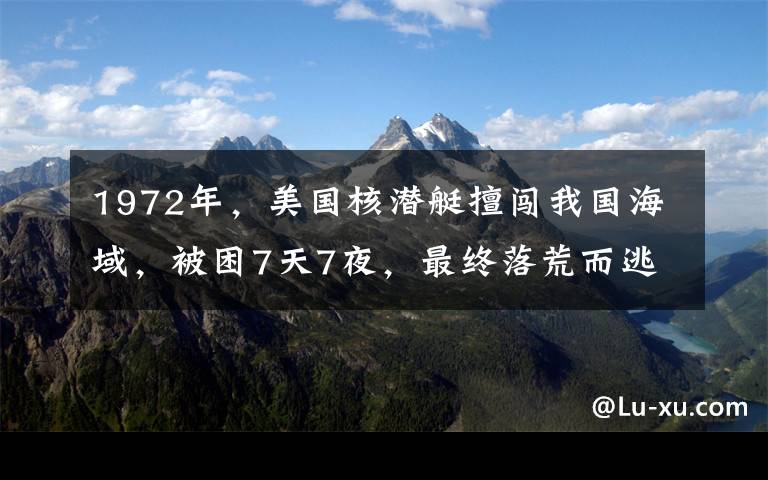 1972年,美国核潜艇擅闯我国海域,被困7天7夜,最终落荒而逃