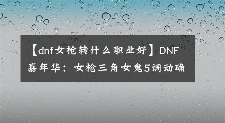 【dnf女枪转什么职业好】DNF嘉年华:女枪三角女鬼5调动确定,职业装备平衡即将上线