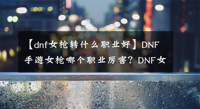 【dnf女枪转什么职业好】DNF手游女枪哪个职业厉害?DNF女枪怎么样?