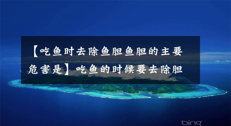 【吃鱼时去除鱼胆鱼胆的主要危害是】吃鱼的时候要去除胆汁,胆汁的主要危害是什么?蚂蚁庄园小教室。