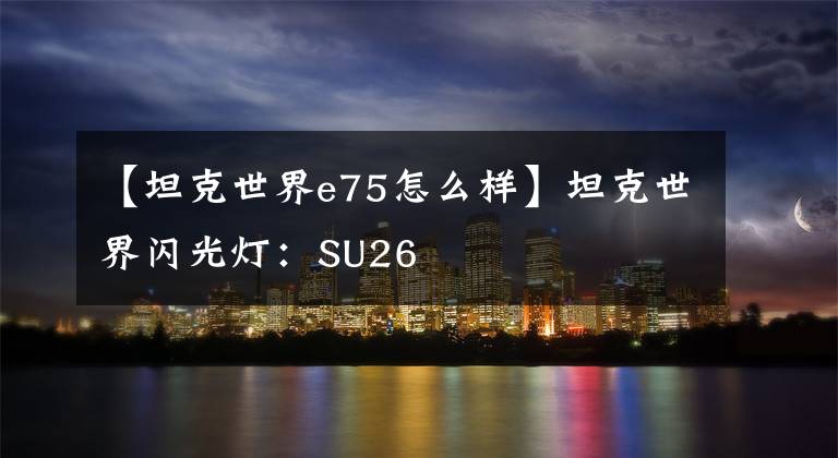 【坦克世界e75怎么样】坦克世界闪光灯:SU26