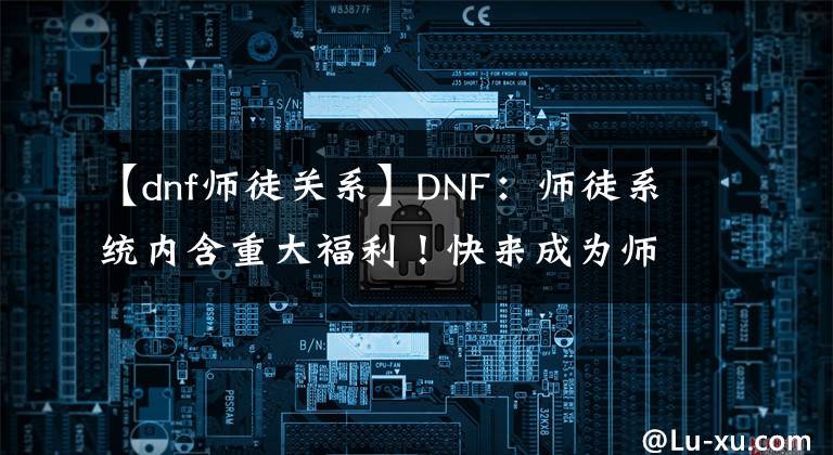 【dnf师徒关系】DNF：师徒系统内含重大福利！快来成为师傅吧！