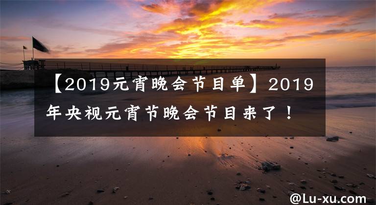 【2019元宵晚会节目单】2019年央视元宵节晚会节目来了!你最期待谁的演出?