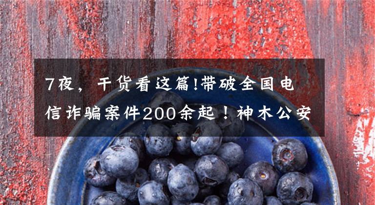 7夜,干货看这篇!带破全国电信诈骗案件200余起!神木公安7天7夜抓获18人