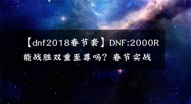 【dnf2018春节套】DNF:2000R能战胜双重至尊吗？春节实战训练，没有人比我更了解回血