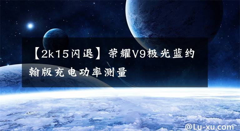 【2k15闪退】荣耀V9极光蓝约翰版充电功率测量