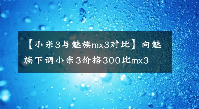 【小米3与魅族mx3对比】向魅族下调小米3价格300比mx3