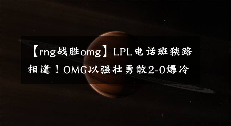 【rng战胜omg】LPL电话班狭路相逢!OMG以强壮勇敢2-0爆冷击败RNG!