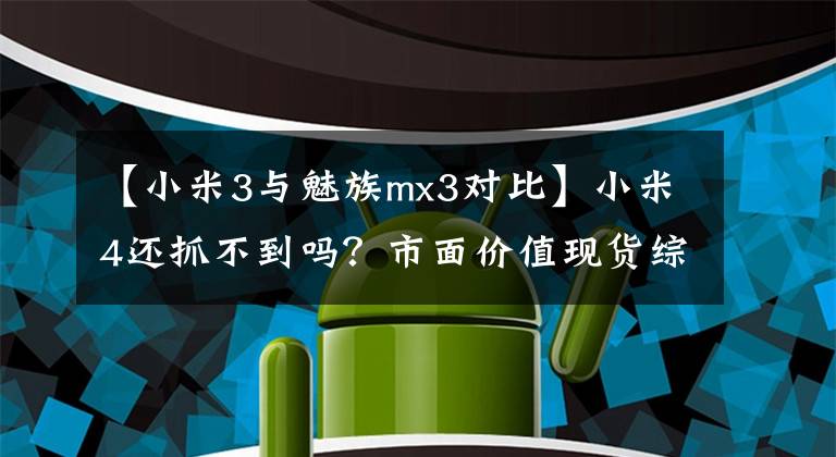 【小米3与魅族mx3对比】小米4还抓不到吗?市面价值现货综述