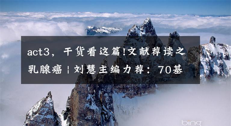 act3,干货看这篇!文献荐读之乳腺癌 | 刘慧主编力荐:70基因特征是早期乳腺癌治疗决策辅助手段MINDACT3期试验按年龄进行探索性分析的最新结果