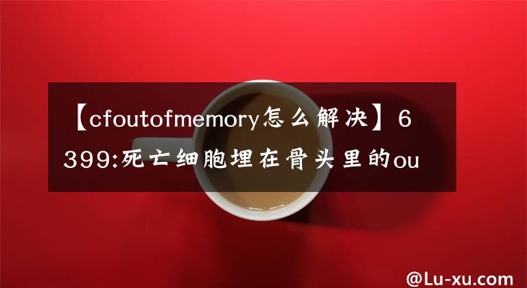 【cfoutofmemory怎么解决】6399:死亡细胞埋在骨头里的out of memory如何解决？