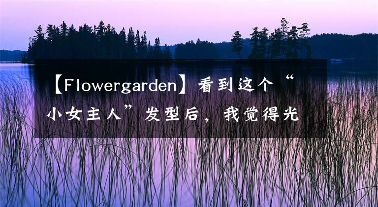 【Flowergarden】看到这个“小女主人”发型后,我觉得光头很好.