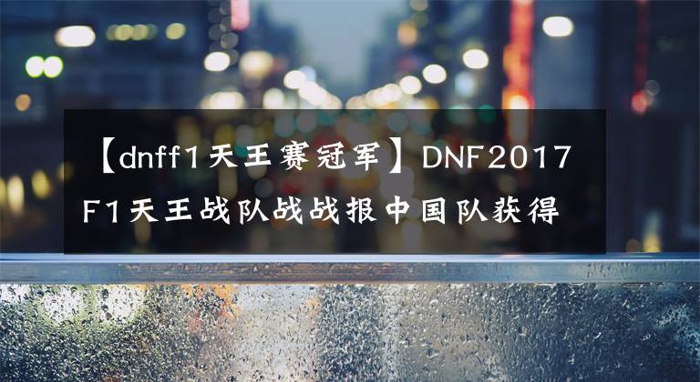 【dnff1天王赛冠军】DNF2017F1天王战队战战报中国队获得最终冠军!