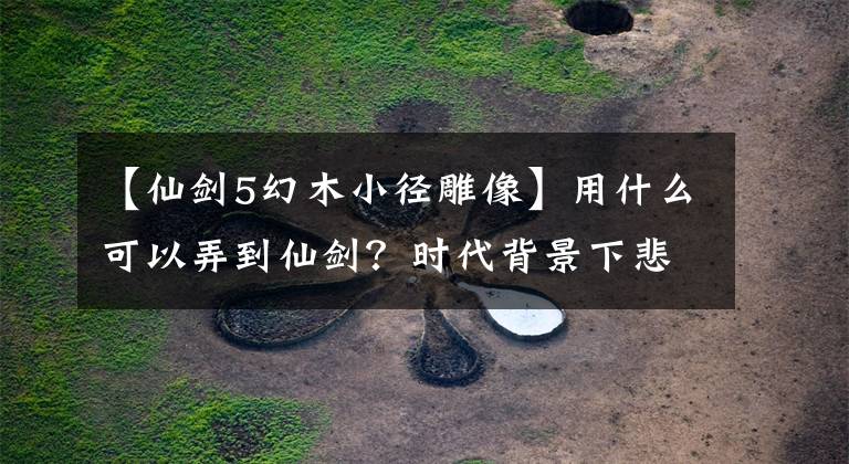 【仙剑5幻木小径雕像】用什么可以弄到仙剑？时代背景下悲剧的《仙剑奇侠传五》评价