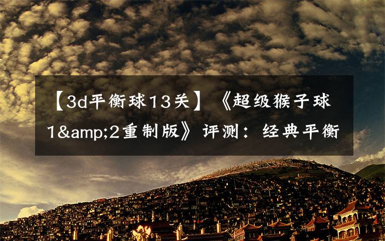 【3d平衡球13关】《超级猴子球1&2重制版》评测:经典平衡球,历代要素齐聚首