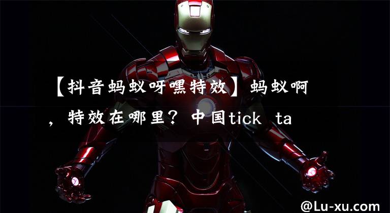 【抖音蚂蚁呀嘿特效】蚂蚁啊,特效在哪里?中国tick talk(配音员)蚂蚁,介绍特效制作位置