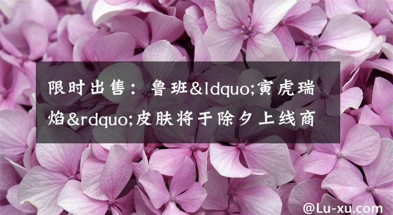 限时出售:鲁班“寅虎瑞焰”皮肤将于除夕上线商城