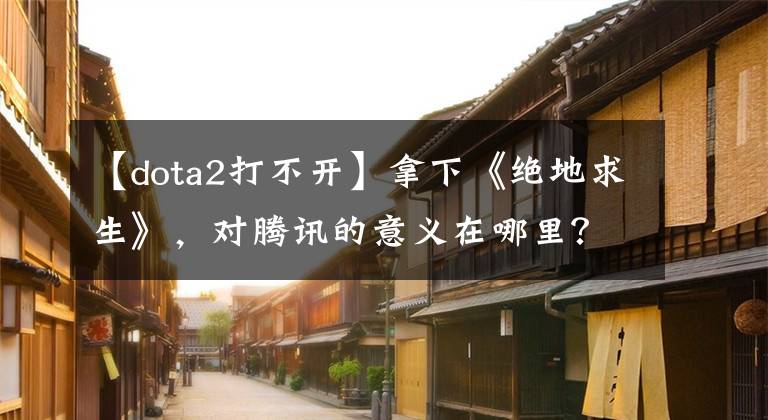 【dota2打不开】拿下《绝地求生》，对腾讯的意义在哪里？
