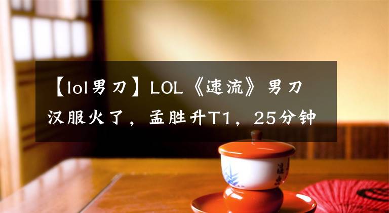【lol男刀】LOL《速流》男刀汉服火了,孟胜升T1,25分钟收集了6部大作。