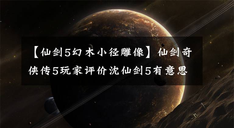 【仙剑5幻木小径雕像】仙剑奇侠传5玩家评价沈仙剑5有意思吗？