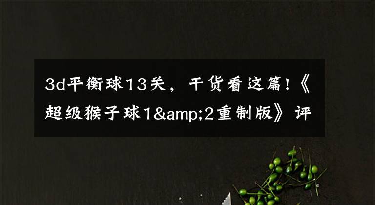 3d平衡球13关,干货看这篇!《超级猴子球1&2重制版》评测:经典平衡球,历代要素齐聚首