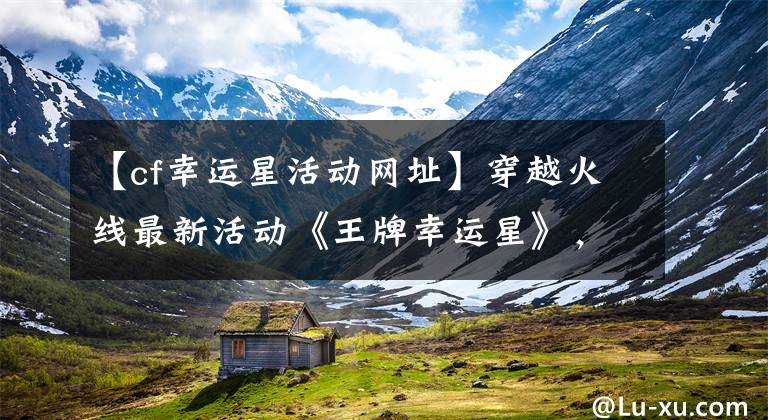 【cf幸运星活动网址】穿越火线最新活动《王牌幸运星》,有喜欢的道具吗?