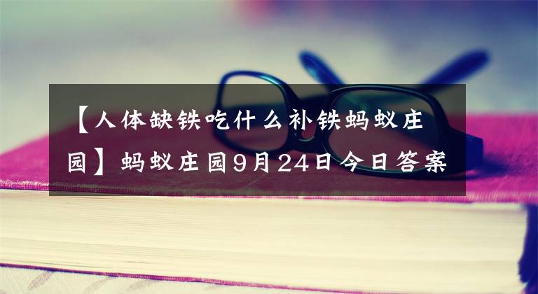 【人体缺铁吃什么补铁蚂蚁庄园】蚂蚁庄园9月24日今日答案 万里长城是成语吗!支付宝蚂蚁庄园小课堂答案