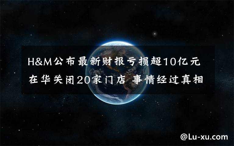 H&M公布最新财报亏损超10亿元 在华关闭20家门店 事情经过真相揭秘!